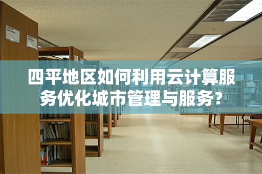 四平地区如何利用云计算服务优化城市管理与服务？