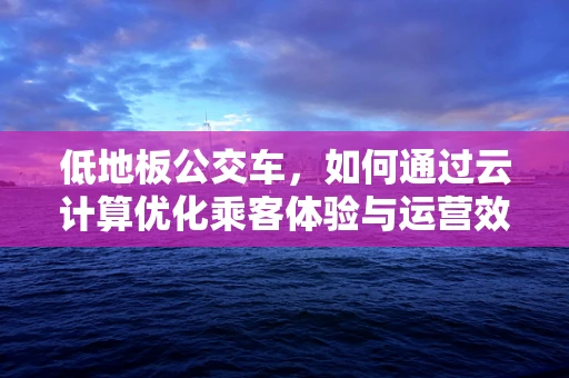 低地板公交车，如何通过云计算优化乘客体验与运营效率？