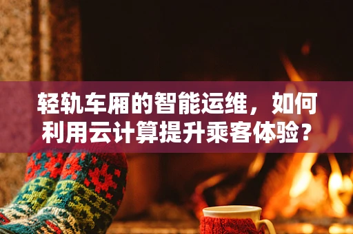 轻轨车厢的智能运维，如何利用云计算提升乘客体验？