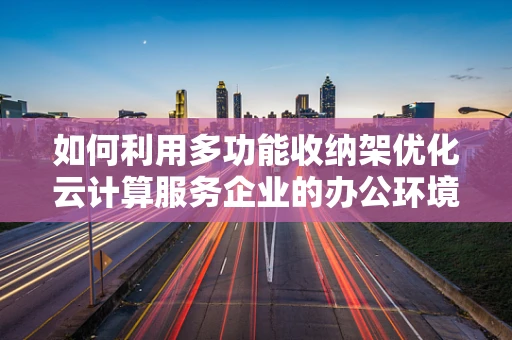 如何利用多功能收纳架优化云计算服务企业的办公环境？