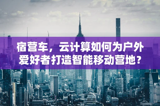 宿营车，云计算如何为户外爱好者打造智能移动营地？
