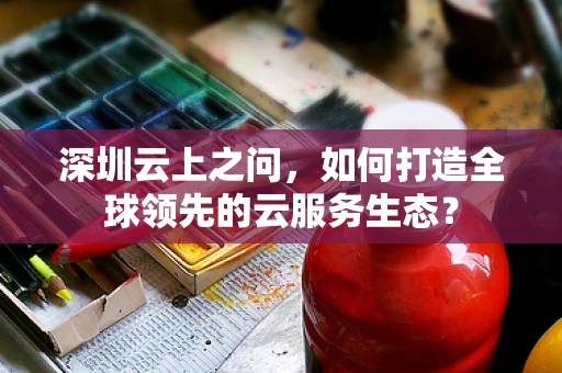 深圳云上之问，如何打造全球领先的云服务生态？