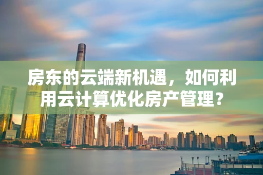 房东的云端新机遇，如何利用云计算优化房产管理？