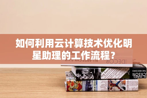 如何利用云计算技术优化明星助理的工作流程？