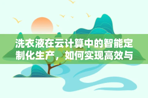 洗衣液在云计算中的智能定制化生产，如何实现高效与个性化并重？