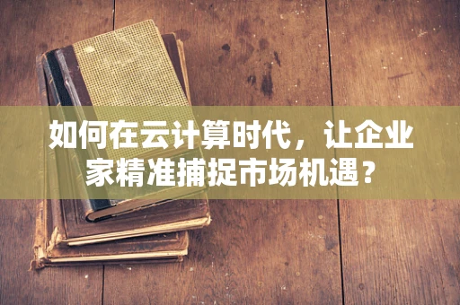 如何在云计算时代，让企业家精准捕捉市场机遇？