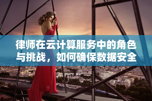 律师在云计算服务中的角色与挑战，如何确保数据安全与合规？