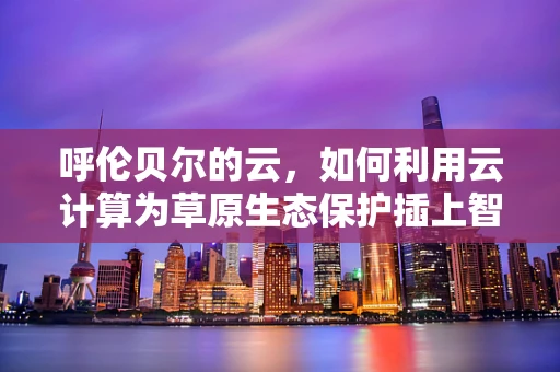 呼伦贝尔的云，如何利用云计算为草原生态保护插上智慧之翼？