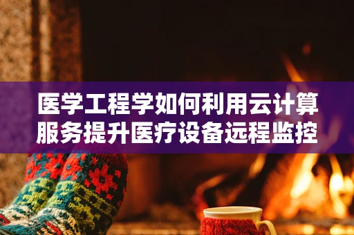 医学工程学如何利用云计算服务提升医疗设备远程监控与维护的效率？