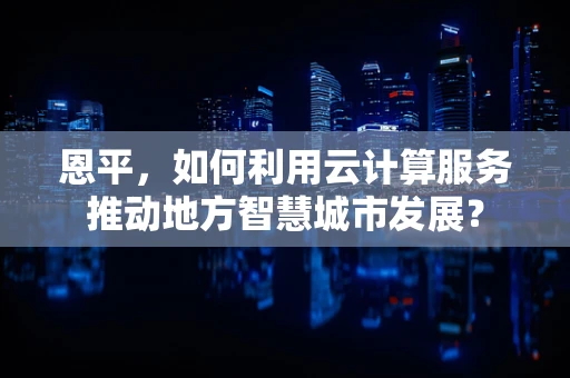 恩平，如何利用云计算服务推动地方智慧城市发展？