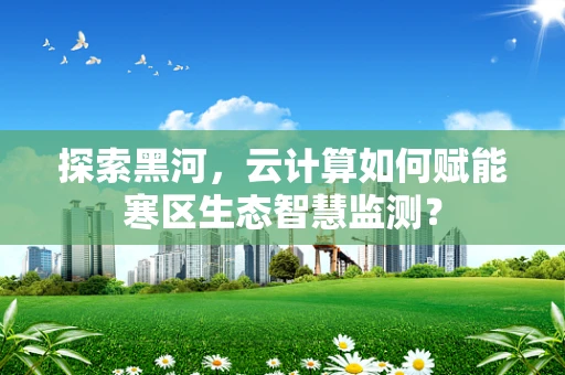 探索黑河，云计算如何赋能寒区生态智慧监测？