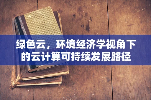 绿色云，环境经济学视角下的云计算可持续发展路径