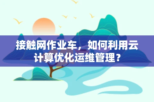 接触网作业车，如何利用云计算优化运维管理？
