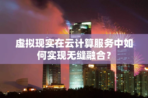 虚拟现实在云计算服务中如何实现无缝融合？