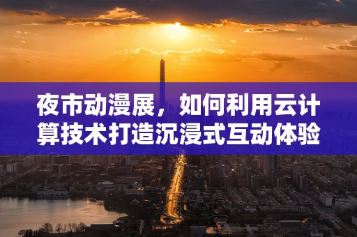 夜市动漫展，如何利用云计算技术打造沉浸式互动体验？