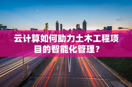 云计算如何助力土木工程项目的智能化管理？