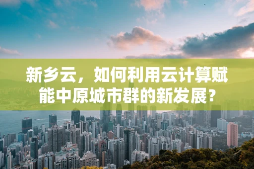 新乡云，如何利用云计算赋能中原城市群的新发展？