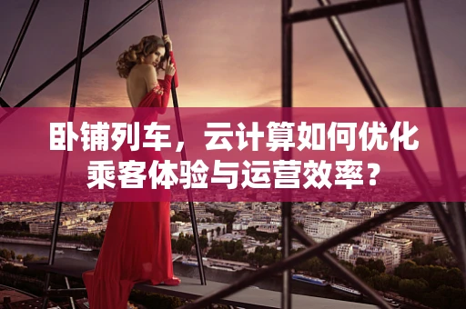 卧铺列车，云计算如何优化乘客体验与运营效率？