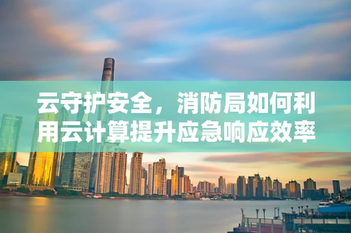 云守护安全，消防局如何利用云计算提升应急响应效率？