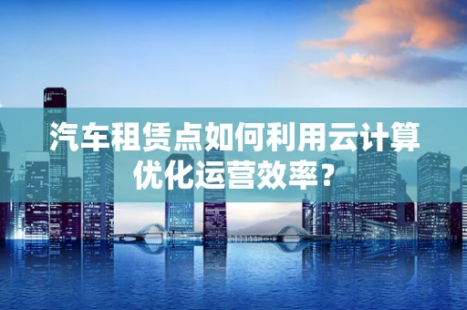 汽车租赁点如何利用云计算优化运营效率？