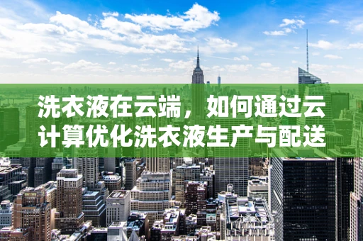 洗衣液在云端，如何通过云计算优化洗衣液生产与配送？