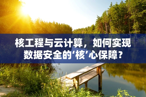 核工程与云计算，如何实现数据安全的‘核’心保障？