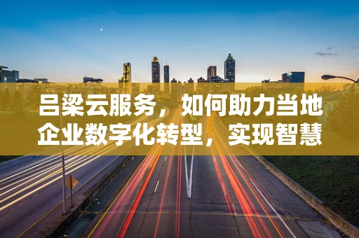 吕梁云服务，如何助力当地企业数字化转型，实现智慧发展？
