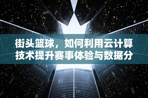 街头篮球，如何利用云计算技术提升赛事体验与数据分析？