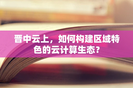 晋中云上，如何构建区域特色的云计算生态？