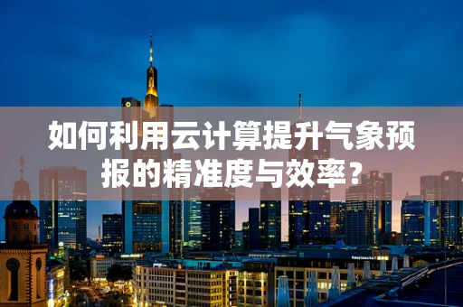 如何利用云计算提升气象预报的精准度与效率？