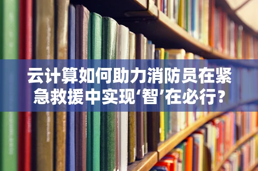 云计算如何助力消防员在紧急救援中实现‘智’在必行？