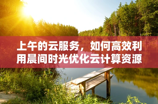 上午的云服务，如何高效利用晨间时光优化云计算资源配置？
