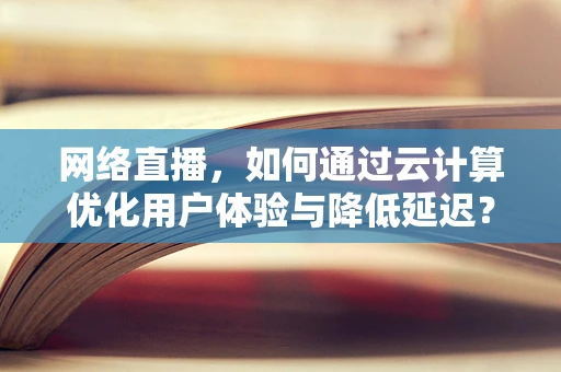 网络直播，如何通过云计算优化用户体验与降低延迟？