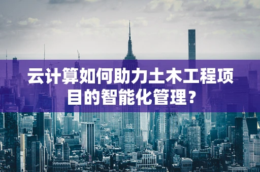云计算如何助力土木工程项目的智能化管理？