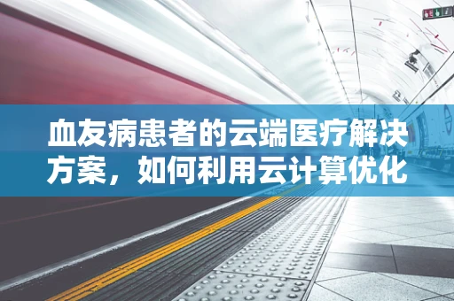 血友病患者的云端医疗解决方案，如何利用云计算优化治疗管理？