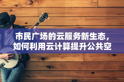 市民广场的云服务新生态，如何利用云计算提升公共空间体验？