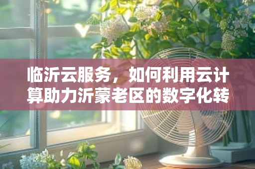 临沂云服务，如何利用云计算助力沂蒙老区的数字化转型？