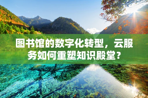 图书馆的数字化转型，云服务如何重塑知识殿堂？