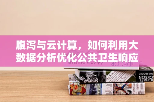 腹泻与云计算，如何利用大数据分析优化公共卫生响应？
