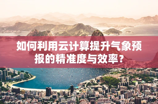 如何利用云计算提升气象预报的精准度与效率？