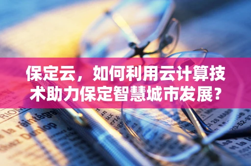 保定云，如何利用云计算技术助力保定智慧城市发展？