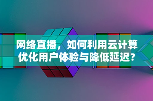 网络直播，如何利用云计算优化用户体验与降低延迟？