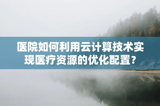 医院如何利用云计算技术实现医疗资源的优化配置？