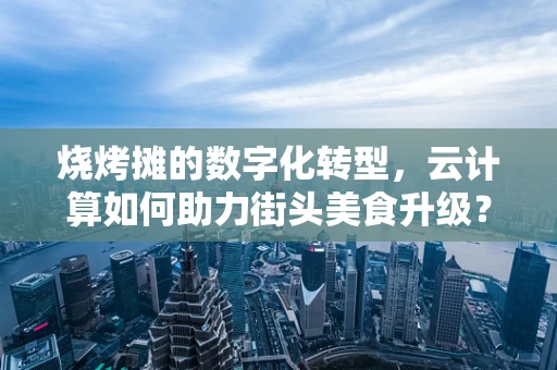 烧烤摊的数字化转型，云计算如何助力街头美食升级？