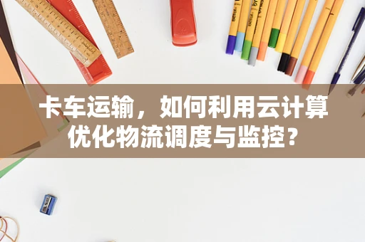 卡车运输，如何利用云计算优化物流调度与监控？