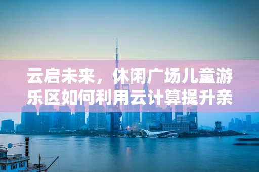 云启未来，休闲广场儿童游乐区如何利用云计算提升亲子互动体验？