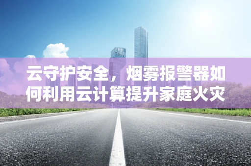 云守护安全，烟雾报警器如何利用云计算提升家庭火灾预警能力？