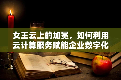 女王云上的加冕，如何利用云计算服务赋能企业数字化转型？