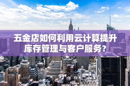 五金店如何利用云计算提升库存管理与客户服务？