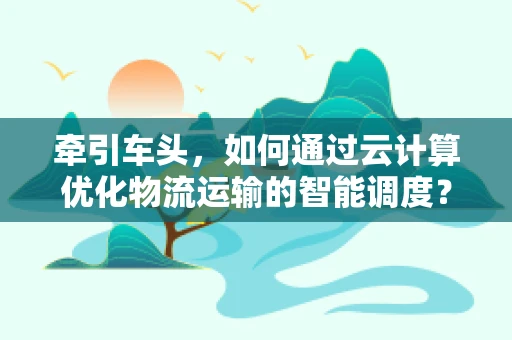 牵引车头，如何通过云计算优化物流运输的智能调度？